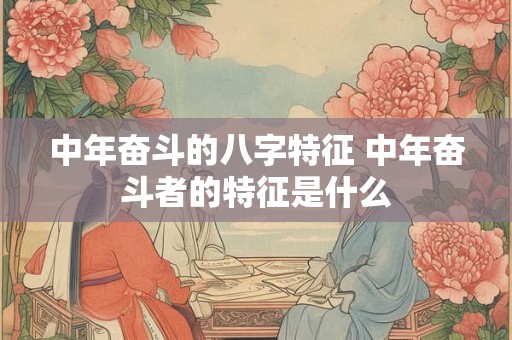 中年奋斗的八字特征 中年奋斗者的特征是什么 中年奋斗的八字特征 中年奋斗者的特征是什么