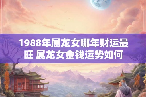 1988年属龙女哪年财运最旺 属龙女金钱运势如何