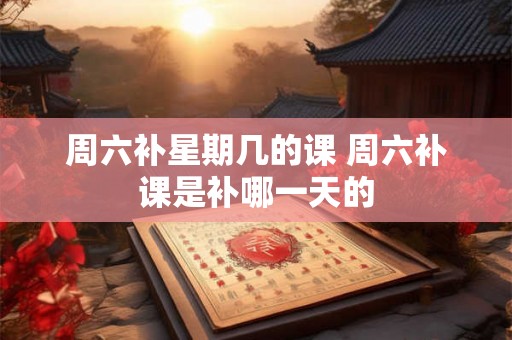 周六补星期几的课 周六补课是补哪一天的 周六补星期几的课 周六补课是补哪一天的