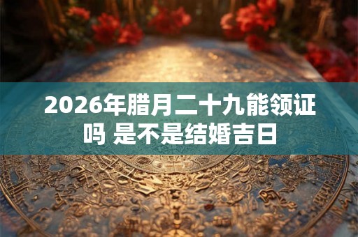 2026年腊月二十九能领证吗 是不是结婚吉日 2026年腊月二十九能领证吗 是不是结婚吉日