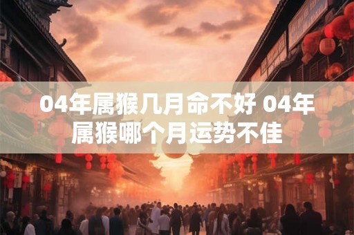 04年属猴几月命不好 04年属猴哪个月运势不佳