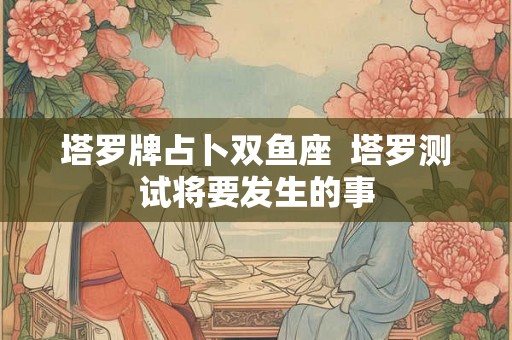 塔罗牌占卜双鱼座 塔罗测试将要发生的事 塔罗牌占卜双鱼座 塔罗测试将要发生的事