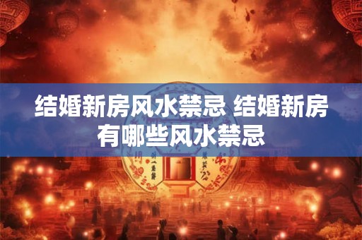 结婚新房风水禁忌 结婚新房有哪些风水禁忌