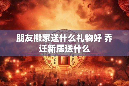 朋友搬家送什么礼物好 乔迁新居送什么
