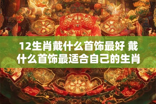 12生肖戴什么首饰最好 戴什么首饰最适合自己的生肖
