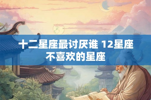 十二星座最讨厌谁 12星座不喜欢的星座 十二星座最讨厌谁 12星座不喜欢的星座