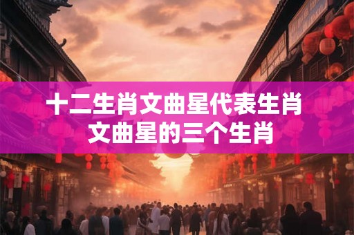 十二生肖文曲星代表生肖  文曲星的三个生肖