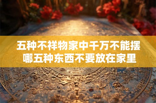 五种不祥物家中千万不能摆 哪五种东西不要放在家里