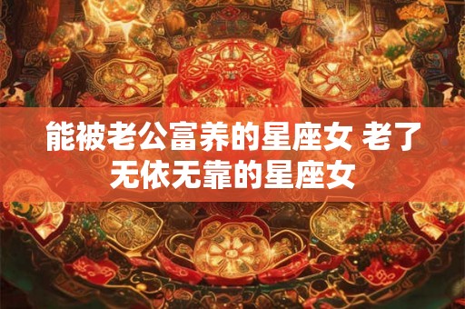 能被老公富养的星座女 老了无依无靠的星座女