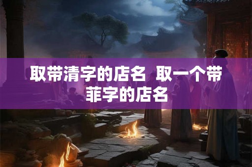取带清字的店名 取一个带菲字的店名 取带清字的店名 取一个带菲字的店名