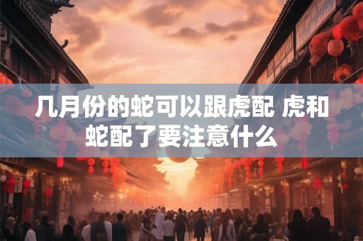 几月份的蛇可以跟虎配 虎和蛇配了要注意什么