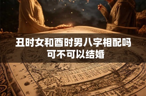 丑时女和酉时男八字相配吗  可不可以结婚