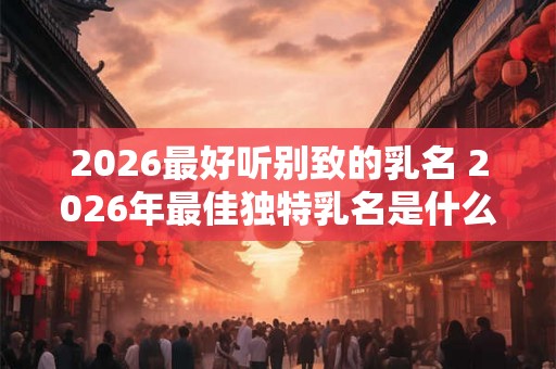 2026最好听别致的乳名 2026年最佳独特乳名是什么 2026最好听别致的乳名 2026年最佳独特乳名是什么
