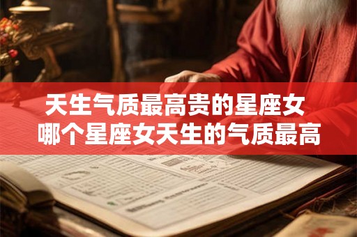 天生气质最高贵的星座女 哪个星座女天生的气质最高贵