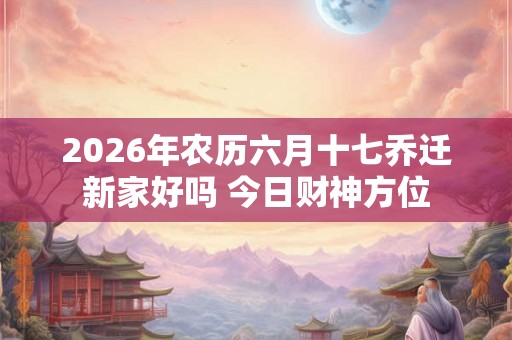 2026年农历六月十七乔迁新家好吗 今日财神方位