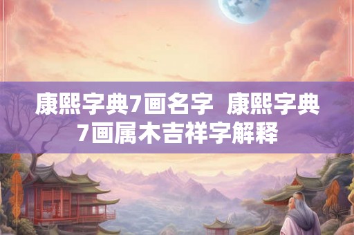 康熙字典7画名字 康熙字典7画属木吉祥字解释 康熙字典7画名字 康熙字典7画属木吉祥字解释