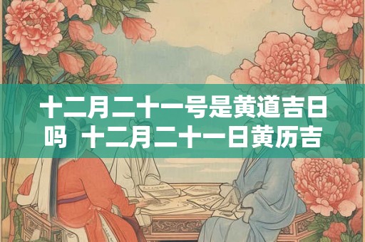 十二月二十一号是黄道吉日吗  十二月二十一日黄历吉时查询