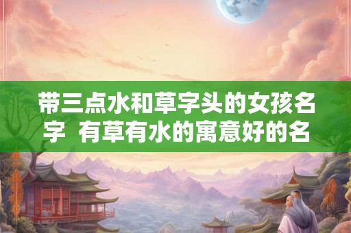 带三点水和草字头的女孩名字  有草有水的寓意好的名字