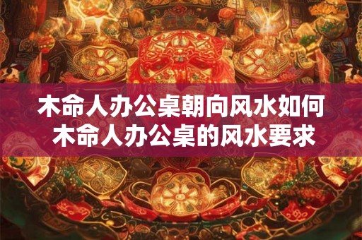 木命人办公桌朝向风水如何 木命人办公桌的风水要求