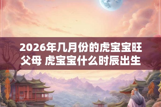 2026年几月份的虎宝宝旺父母 虎宝宝什么时辰出生好 2026年几月份的虎宝宝旺父母 虎宝宝什么时辰出生好