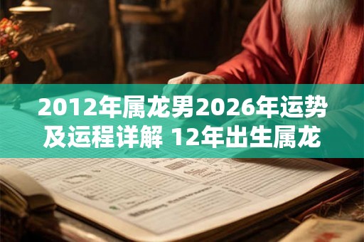 2012年属龙男2026年运势及运程详解 12年出生属龙人2026全年每月运势男性
