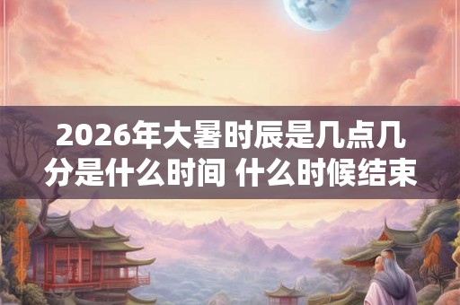 2026年大暑时辰是几点几分是什么时间 什么时候结束