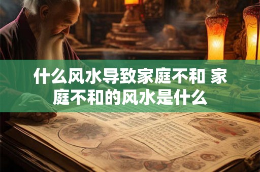 什么风水导致家庭不和 家庭不和的风水是什么 什么风水导致家庭不和 家庭不和的风水是什么