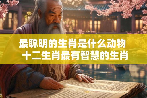 最聪明的生肖是什么动物  十二生肖最有智慧的生肖