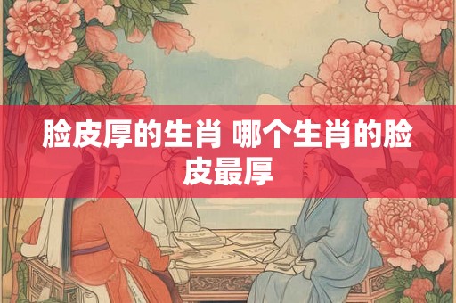 脸皮厚的生肖 哪个生肖的脸皮最厚