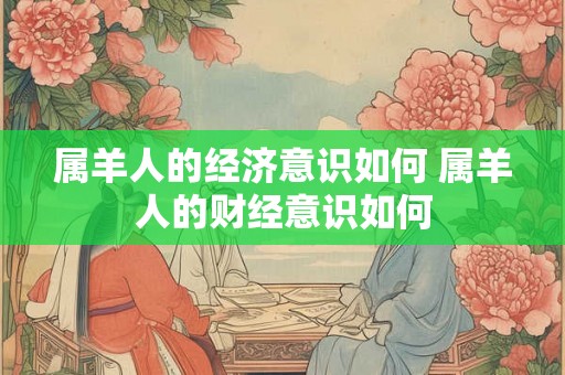 属羊人的经济意识如何 属羊人的财经意识如何 属羊人的经济意识如何 属羊人的财经意识如何