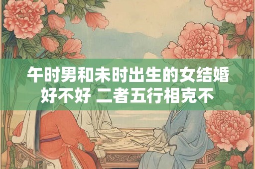 午时男和未时出生的女结婚好不好 二者五行相克不