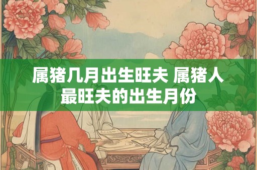 属猪几月出生旺夫 属猪人最旺夫的出生月份