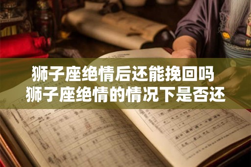 狮子座绝情后还能挽回吗 狮子座绝情的情况下是否还有机会挽回爱情
