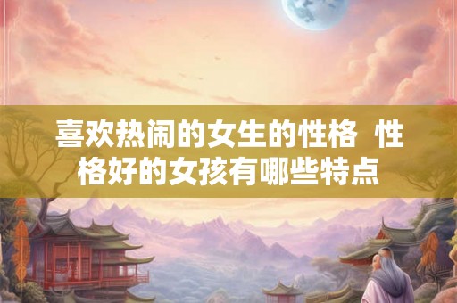 喜欢热闹的女生的性格 性格好的女孩有哪些特点 喜欢热闹的女生的性格 性格好的女孩有哪些特点