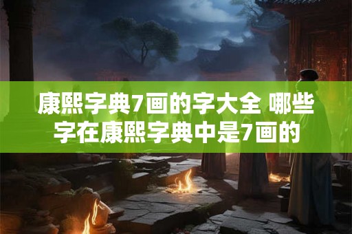 康熙字典7画的字大全 哪些字在康熙字典中是7画的