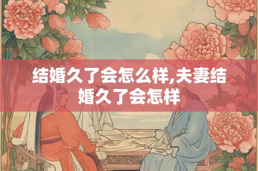 结婚久了会怎么样,夫妻结婚久了会怎样 结婚久了会怎么样,夫妻结婚久了会怎样