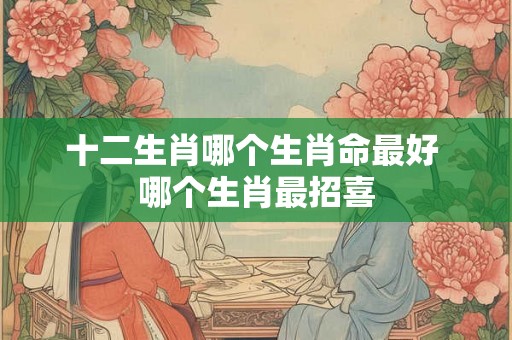 十二生肖哪个生肖命最好 哪个生肖最招喜