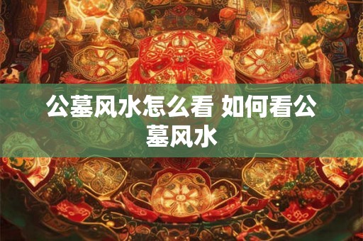 公墓风水怎么看 如何看公墓风水 公墓风水怎么看 如何看公墓风水