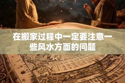 在搬家过程中一定要注意一些风水方面的问题