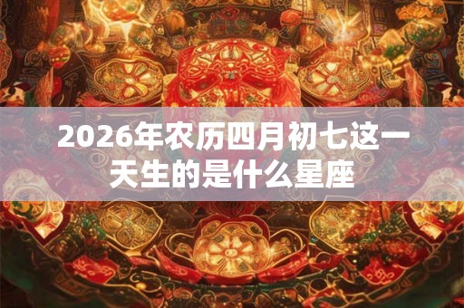 2026年农历四月初七这一天生的是什么星座