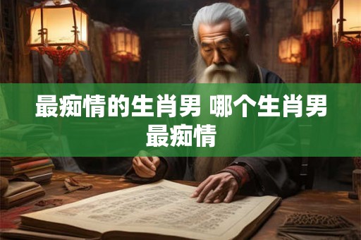 最痴情的生肖男 哪个生肖男最痴情