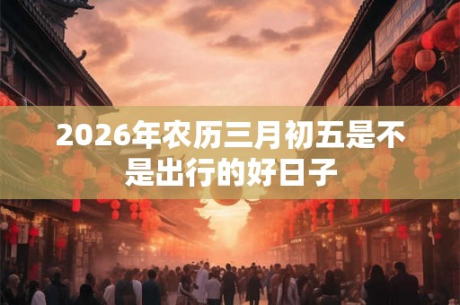 2026年农历三月初五是不是出行的好日子