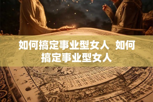 如何搞定事业型女人  如何搞定事业型女人