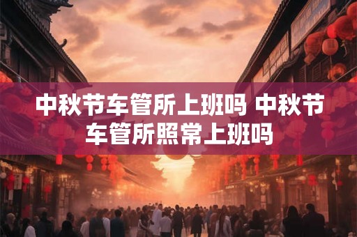 中秋节车管所上班吗 中秋节车管所照常上班吗 中秋节车管所上班吗 中秋节车管所照常上班吗
