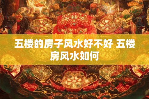 五楼的房子风水好不好 五楼房风水如何