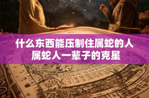 什么东西能压制住属蛇的人 属蛇人一辈子的克星