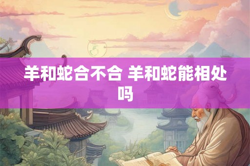 羊和蛇合不合 羊和蛇能相处吗 羊和蛇合不合 羊和蛇能相处吗