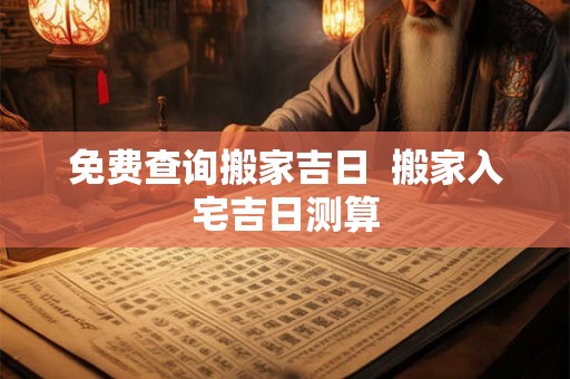 免费查询搬家吉日 搬家入宅吉日测算 免费查询搬家吉日 搬家入宅吉日测算