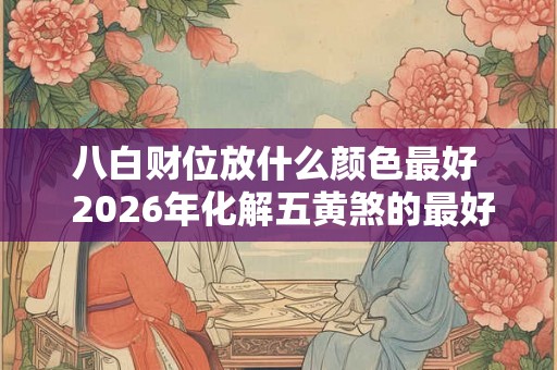 八白财位放什么颜色最好  2026年化解五黄煞的最好方法