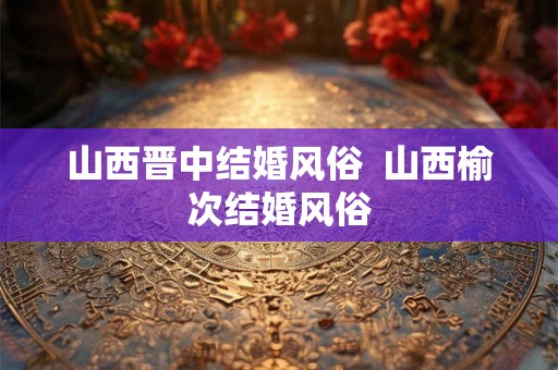 山西晋中结婚风俗 山西榆次结婚风俗 山西晋中结婚风俗 山西榆次结婚风俗